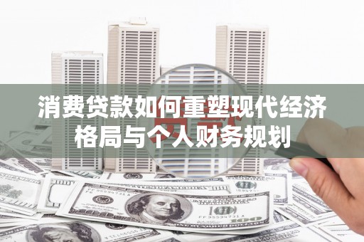 锡林郭勒消费贷款如何重塑现代经济格局与个人财务规划