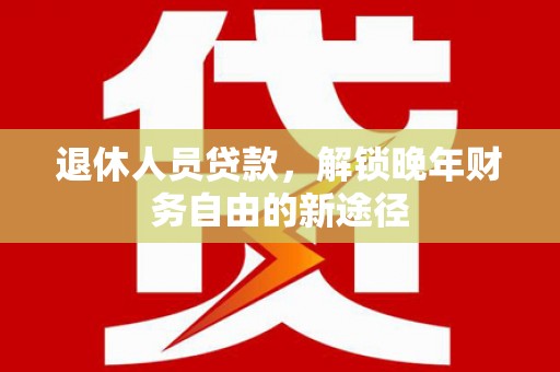 锡林郭勒退休人员贷款，解锁晚年财务自由的新途径
